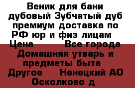 Веник для бани дубовый Зубчатый дуб премиум доставка по РФ юр и физ лицам › Цена ­ 100 - Все города Домашняя утварь и предметы быта » Другое   . Ненецкий АО,Осколково д.